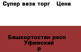 Супер ваза торг › Цена ­ 10 - Башкортостан респ., Уфимский р-н, Уфа г. Домашняя утварь и предметы быта » Интерьер   